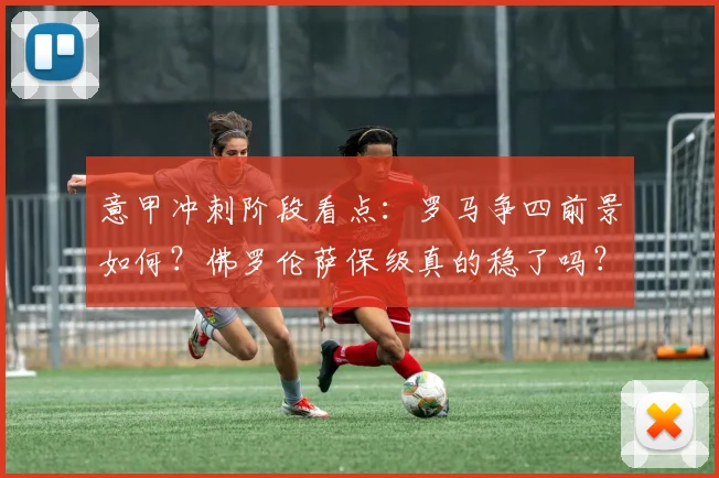 意甲冲刺阶段看点：罗马争四前景如何？佛罗伦萨保级真的稳了吗？