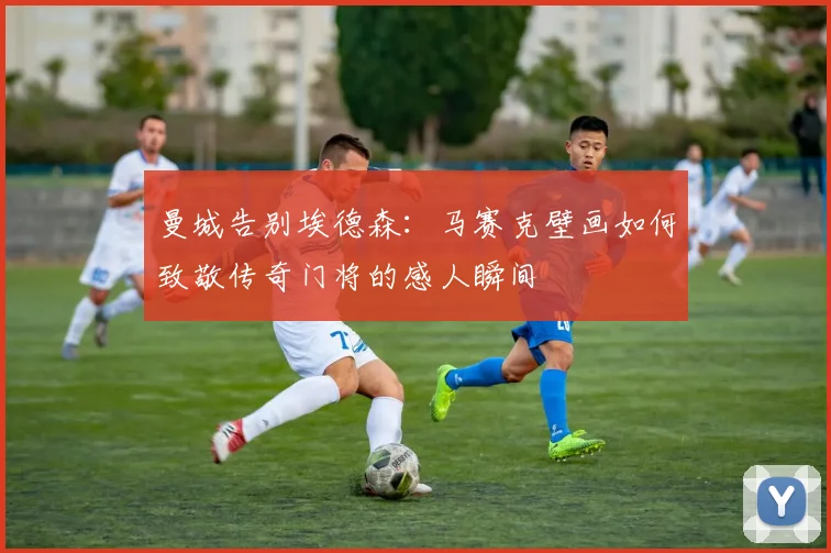 曼城告别埃德森：马赛克壁画如何致敬传奇门将的感人瞬间