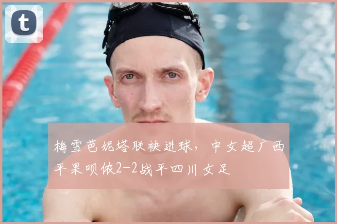 梅雪芭妮塔联袂进球，中女超广西平果呗侬2-2战平四川女足