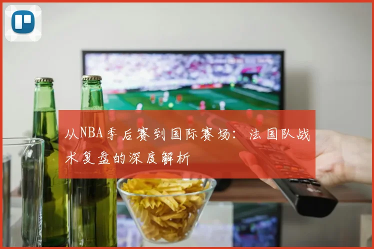 从NBA季后赛到国际赛场：法国队战术复盘的深度解析