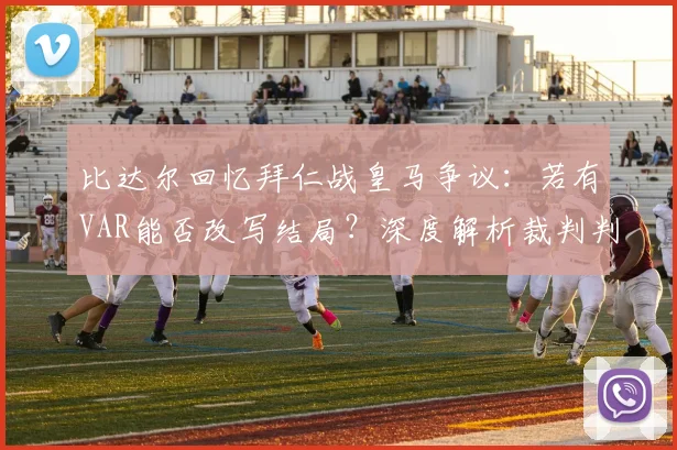 比达尔回忆拜仁战皇马争议:若有VAR能否改写结局?深度解析裁判判罚影响