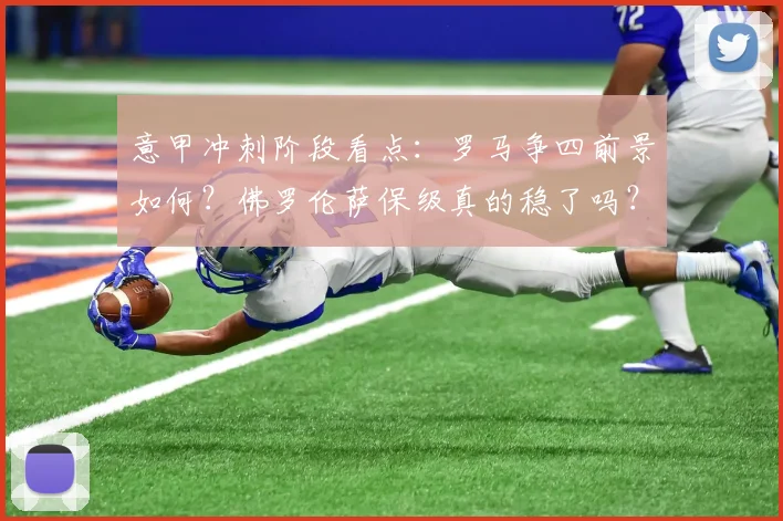意甲冲刺阶段看点：罗马争四前景如何？佛罗伦萨保级真的稳了吗？