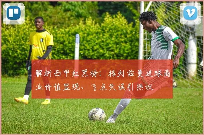 解析西甲红黑榜：格列兹曼进球商业价值显现，飞点失误引热议