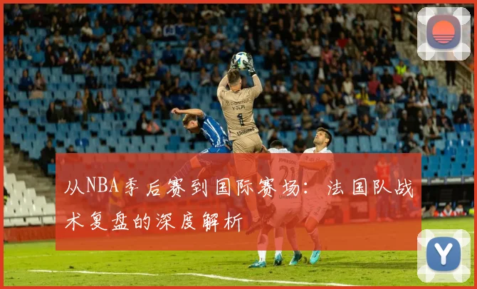 从NBA季后赛到国际赛场：法国队战术复盘的深度解析
