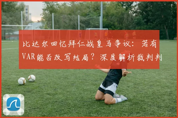 比达尔回忆拜仁战皇马争议：若有VAR能否改写结局？深度解析裁判判罚影响