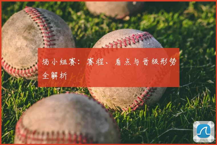 场小组赛：赛程、看点与晋级形势全解析